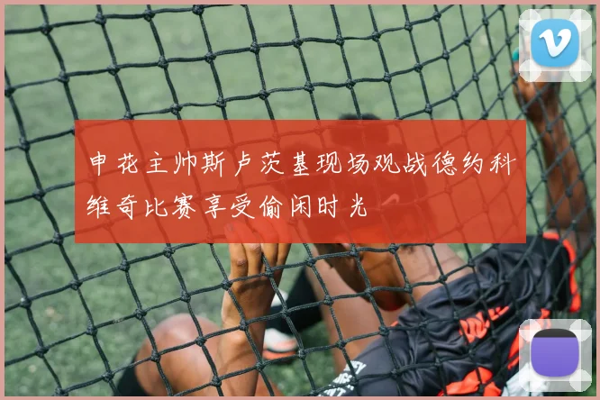 申花主帅斯卢茨基现场观战德约科维奇比赛享受偷闲时光