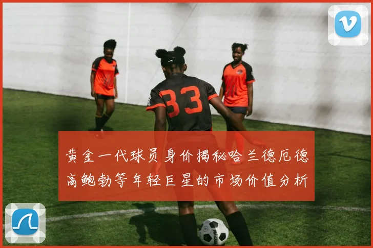 黄金一代球员身价揭秘哈兰德厄德高鲍勃等年轻巨星的市场价值分析