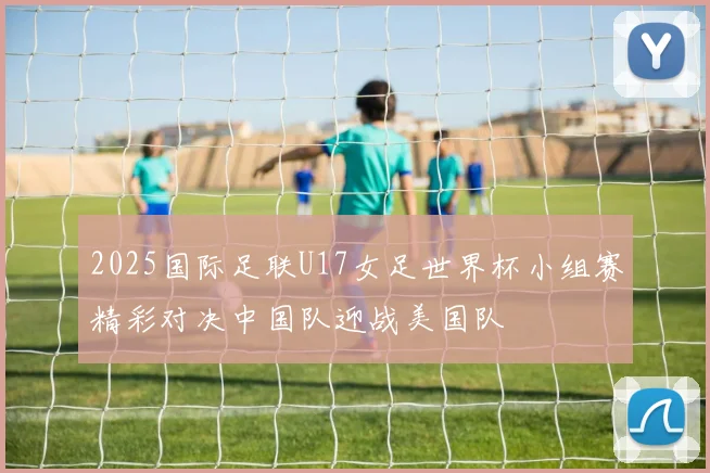 2025国际足联U17女足世界杯小组赛精彩对决中国队迎战美国队