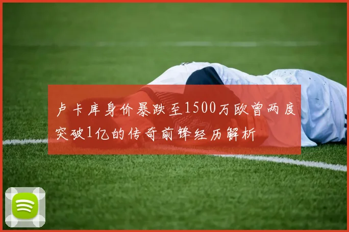 卢卡库身价暴跌至1500万欧曾两度突破1亿的传奇前锋经历解析