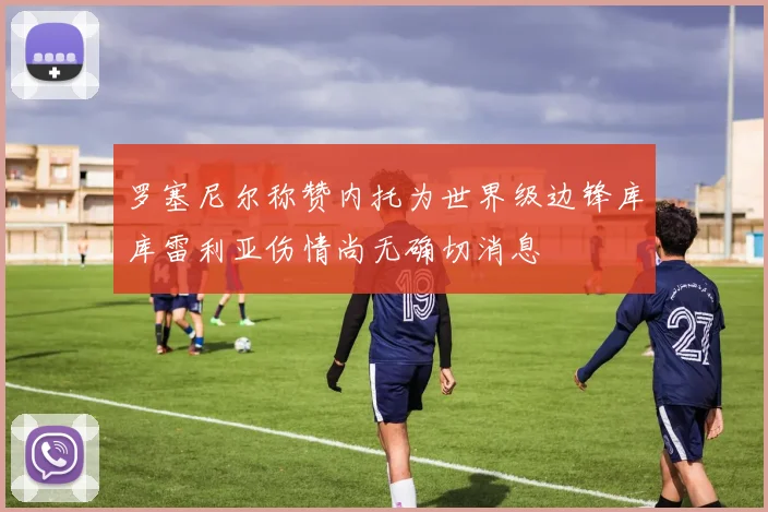 罗塞尼尔称赞内托为世界级边锋库库雷利亚伤情尚无确切消息