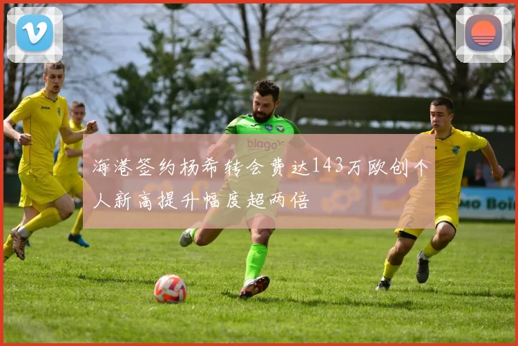 海港签约杨希转会费达143万欧创个人新高提升幅度超两倍