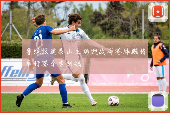鲁媒报道泰山主场迎战海港韩鹏将举行赛季告别战