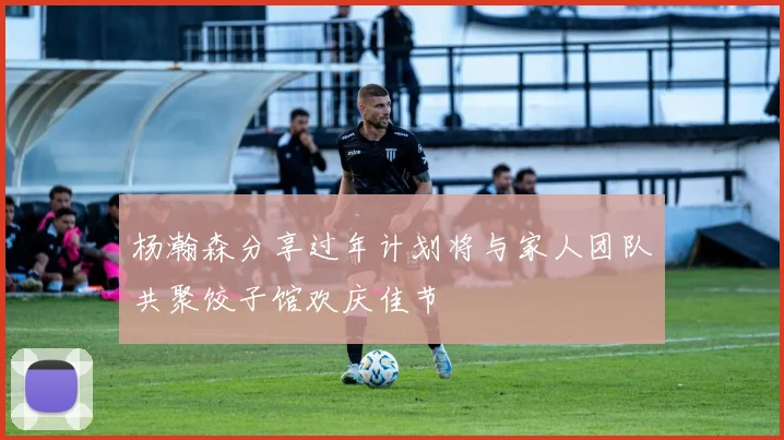 杨瀚森分享过年计划将与家人团队共聚饺子馆欢庆佳节