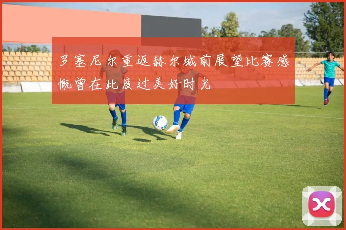 罗塞尼尔重返赫尔城前展望比赛感慨曾在此度过美好时光