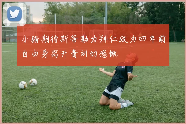 小猪期待斯蒂勒为拜仁效力四年前自由身离开青训的感慨