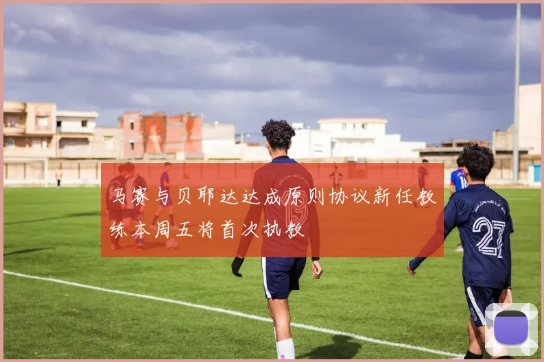 马赛与贝耶达达成原则协议新任教练本周五将首次执教