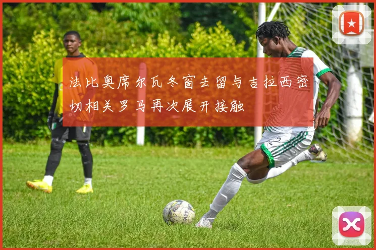 法比奥席尔瓦冬窗去留与吉拉西密切相关罗马再次展开接触