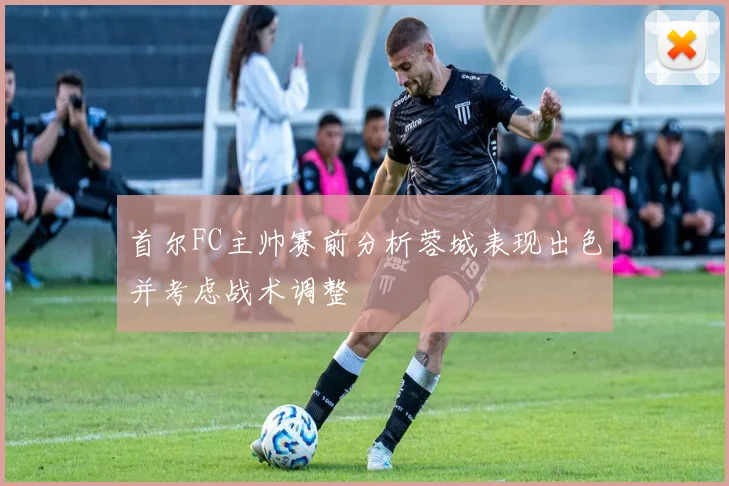 首尔FC主帅赛前分析蓉城表现出色并考虑战术调整