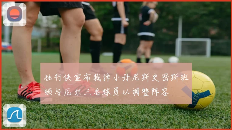 独行侠宣布裁掉小丹尼斯史密斯班顿与厄尔三名球员以调整阵容