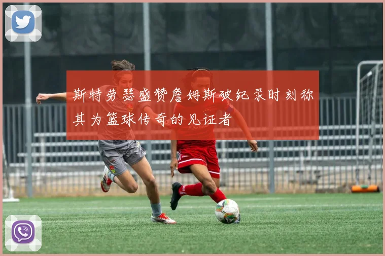 斯特劳瑟盛赞詹姆斯破纪录时刻称其为篮球传奇的见证者