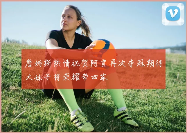 詹姆斯热情祝贺阿贾再次夺冠期待大妹子将荣耀带回家