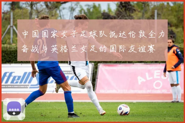 中国国家女子足球队抵达伦敦全力备战与英格兰女足的国际友谊赛