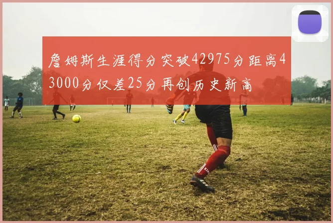 詹姆斯生涯得分突破42975分距离43000分仅差25分再创历史新高