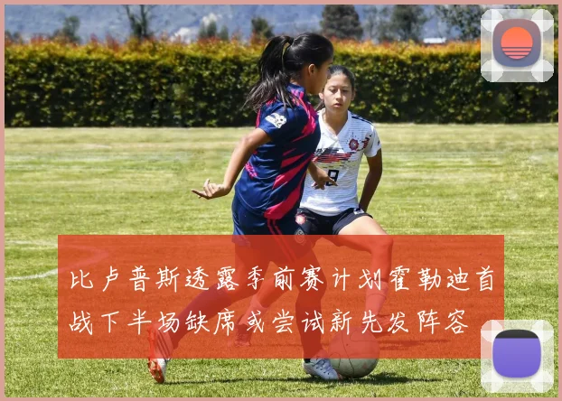 比卢普斯透露季前赛计划霍勒迪首战下半场缺席或尝试新先发阵容