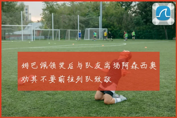 姆巴佩领奖后与队友离场阿森西奥劝其不要前往列队致敬