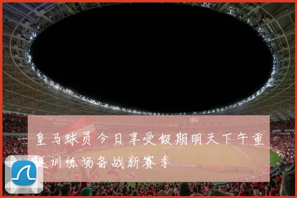 皇马球员今日享受假期明天下午重返训练场备战新赛季