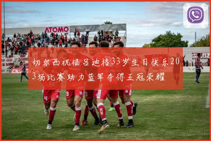 切尔西祝福吕迪格33岁生日快乐203场比赛助力蓝军夺得五冠荣耀