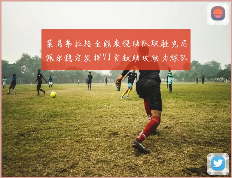 菜鸟弗拉格全能表现助队取胜克尼佩尔稳定发挥VJ贡献助攻助力球队进攻