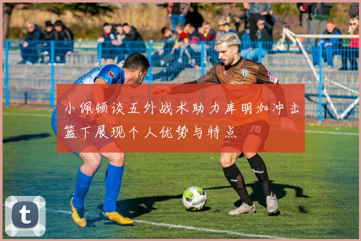 小佩顿谈五外战术助力库明加冲击篮下展现个人优势与特点