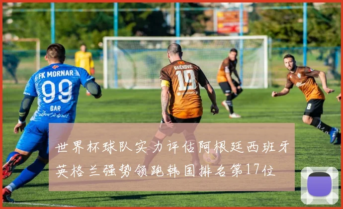 世界杯球队实力评估阿根廷西班牙英格兰强势领跑韩国排名第17位