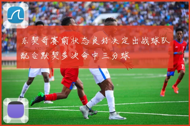 东契奇赛前状态良好决定出战球队配合默契多次命中三分球