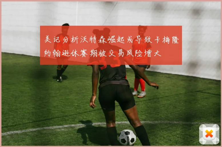 美记分析沃特森崛起或导致卡梅隆约翰逊休赛期被交易风险增大