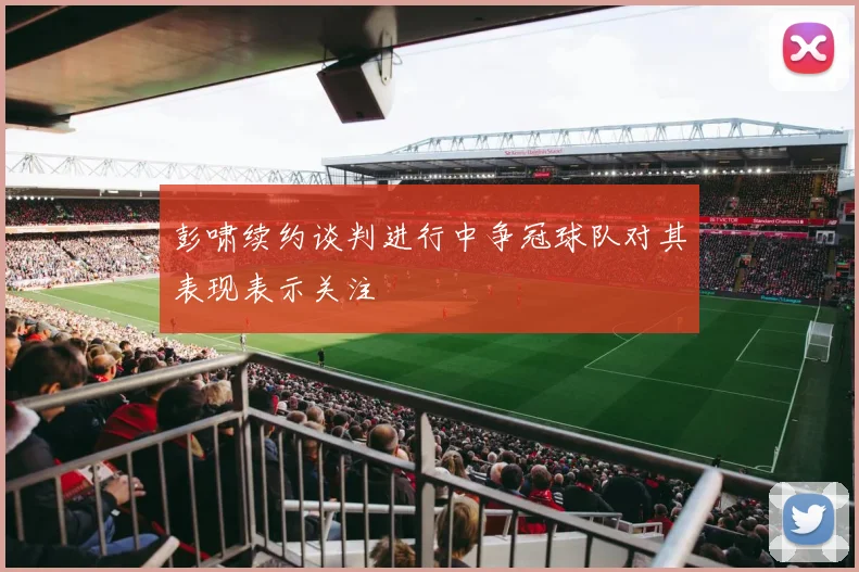 彭啸续约谈判进行中争冠球队对其表现表示关注