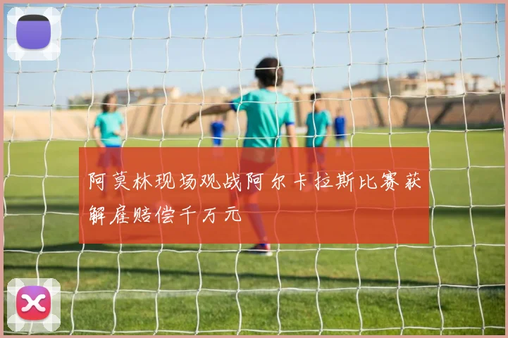 阿莫林现场观战阿尔卡拉斯比赛获解雇赔偿千万元