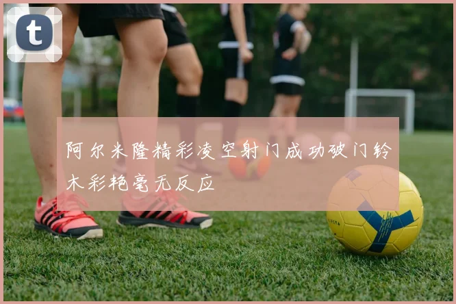 阿尔米隆精彩凌空射门成功破门铃木彩艳毫无反应