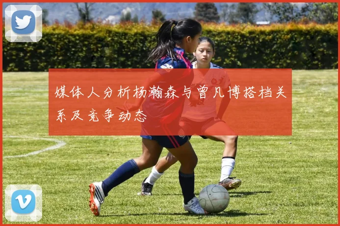 媒体人分析杨瀚森与曾凡博搭档关系及竞争动态